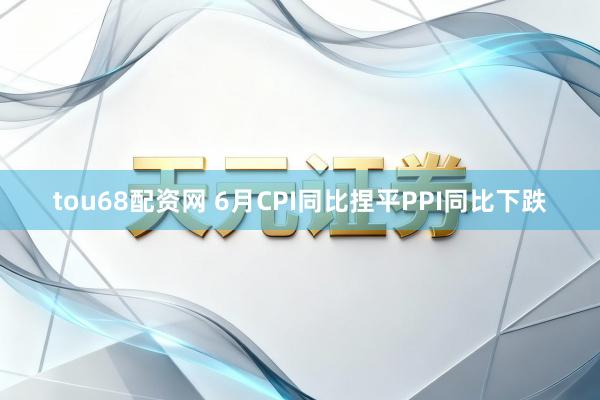 tou68配资网 6月CPI同比捏平PPI同比下跌