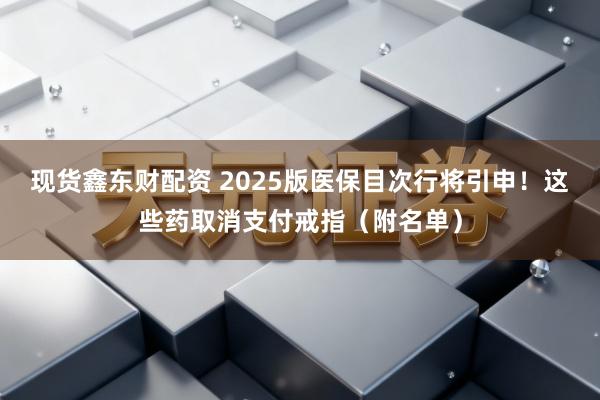 现货鑫东财配资 2025版医保目次行将引申！这些药取消支付戒指（附名单）