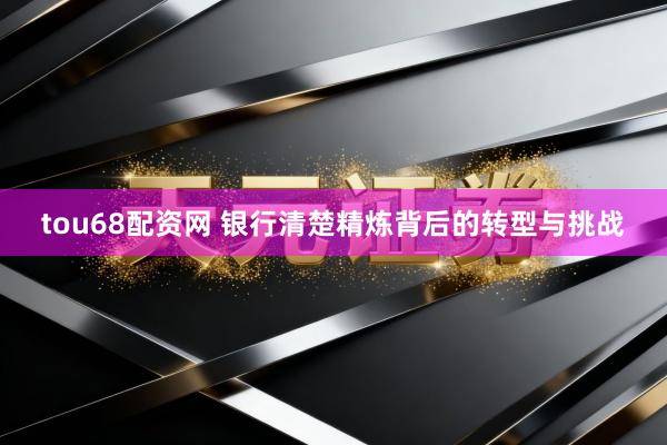 tou68配资网 银行清楚精炼背后的转型与挑战