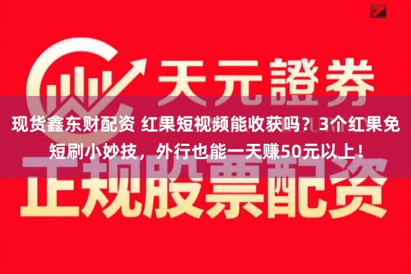 现货鑫东财配资 红果短视频能收获吗？3个红果免短刷小妙技，外行也能一天赚50元以上！