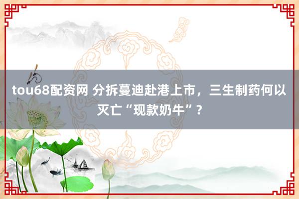 tou68配资网 分拆蔓迪赴港上市，三生制药何以灭亡“现款奶牛”？