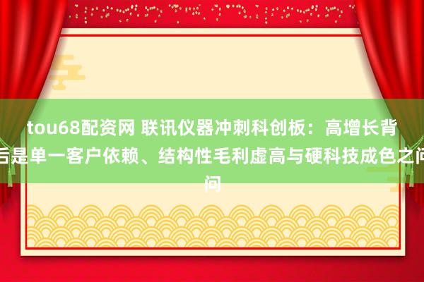 tou68配资网 联讯仪器冲刺科创板：高增长背后是单一客户依赖、结构性毛利虚高与硬科技成色之问