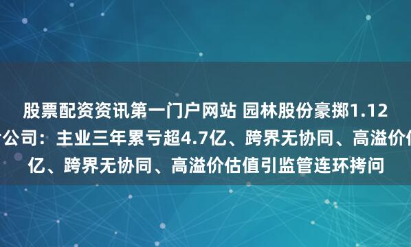 股票配资资讯第一门户网站 园林股份豪掷1.12亿押注IPO折戟芯片公司：主业三年累亏超4.7亿、跨界无协同、高溢价估值引监管连环拷问