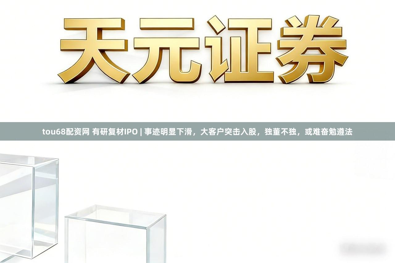 tou68配资网 有研复材IPO | 事迹明显下滑，大客户突击入股，独董不独，或难奋勉遵法