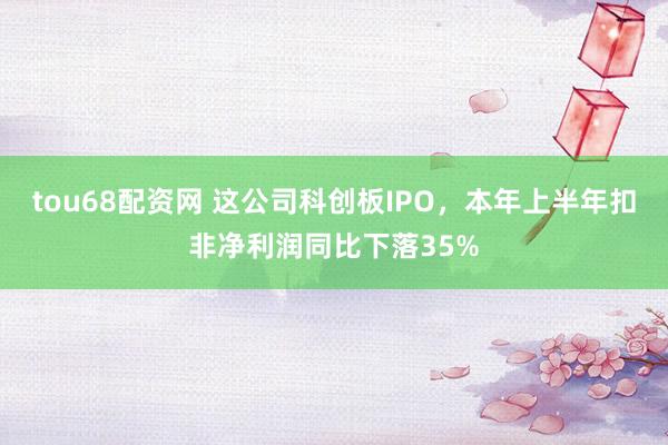 tou68配资网 这公司科创板IPO，本年上半年扣非净利润同比下落35%