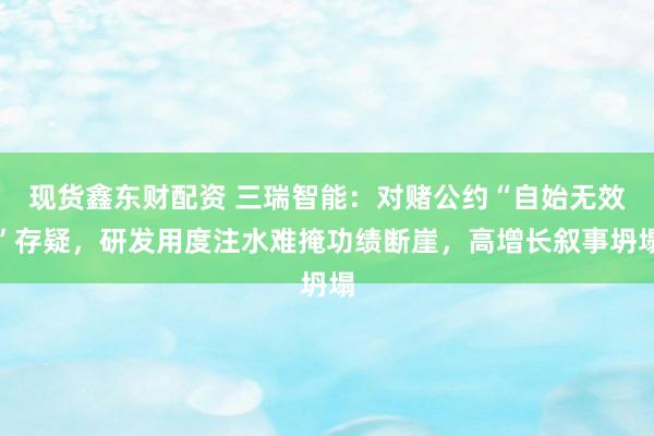 现货鑫东财配资 三瑞智能：对赌公约“自始无效”存疑，研发用度注水难掩功绩断崖，高增长叙事坍塌
