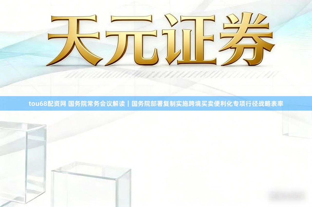 tou68配资网 国务院常务会议解读｜国务院部署复制实施跨境买卖便利化专项行径战略表率