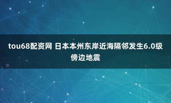 tou68配资网 日本本州东岸近海隔邻发生6.0级傍边地震