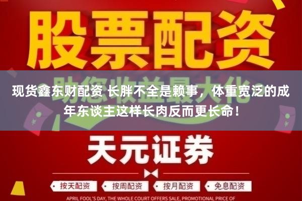 现货鑫东财配资 长胖不全是赖事,体重宽泛的成年东谈主这样长肉反而更长命!