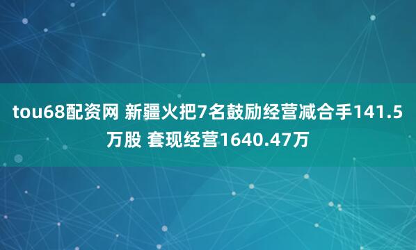 tou68配资网 新疆火把7名鼓励经营减合手141.5万股 套现经营1640.47万