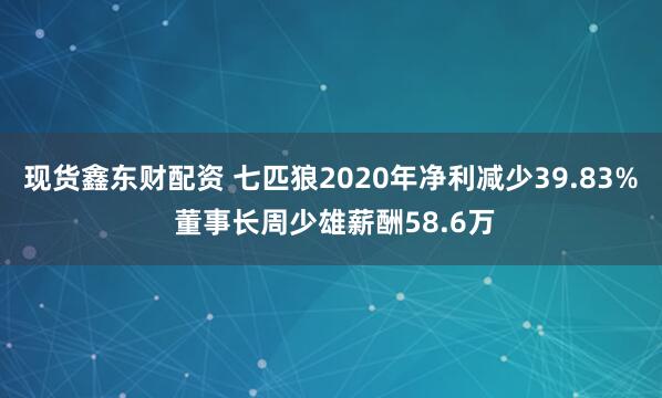 现货鑫东财配资 七匹狼2020年净利减少39.83% 董事长周少雄薪酬58.6万