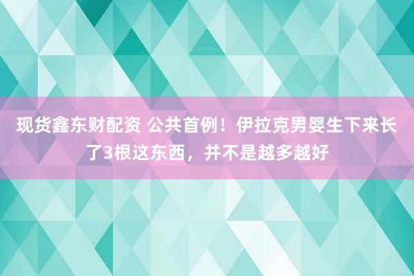 现货鑫东财配资 公共首例！伊拉克男婴生下来长了3根这东西，并不是越多越好