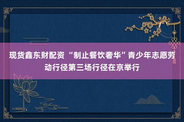 现货鑫东财配资 “制止餐饮奢华”青少年志愿劳动行径第三场行径在京举行