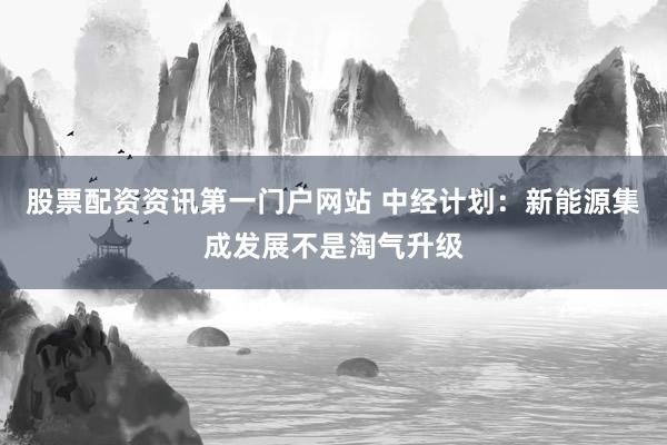 股票配资资讯第一门户网站 中经计划：新能源集成发展不是淘气升级