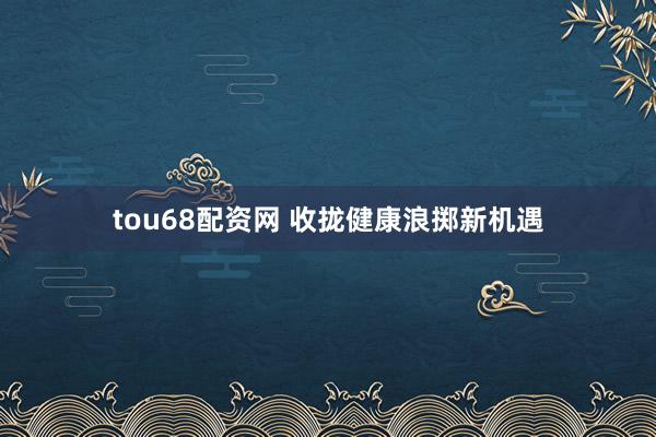 tou68配资网 收拢健康浪掷新机遇