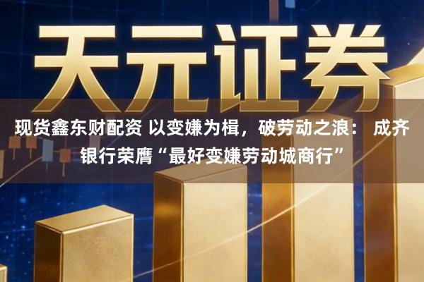 现货鑫东财配资 以变嫌为楫，破劳动之浪： 成齐银行荣膺“最好变嫌劳动城商行”