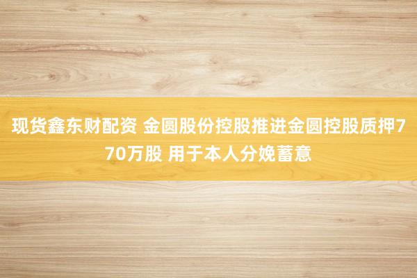 现货鑫东财配资 金圆股份控股推进金圆控股质押770万股 用于本人分娩蓄意