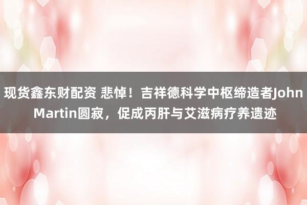 现货鑫东财配资 悲悼！吉祥德科学中枢缔造者John Martin圆寂，促成丙肝与艾滋病疗养遗迹