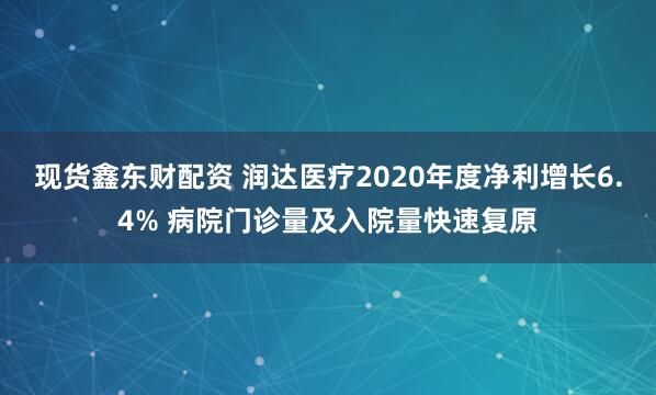 现货鑫东财配资 润达医疗2020年度净利增长6.4% 病院门诊量及入院量快速复原