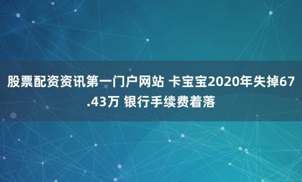 股票配资资讯第一门户网站 卡宝宝2020年失掉67.43万 银行手续费着落