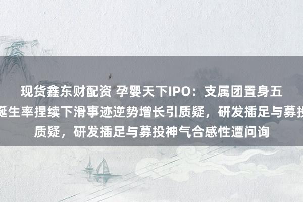 现货鑫东财配资 孕婴天下IPO：支属团置身五大客户与供应商，诞生率捏续下滑事迹逆势增长引质疑，研发插足与募投神气合感性遭问询
