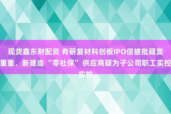现货鑫东财配资 有研复材科创板IPO信披批疑窦重重,新建造 “零社保” 供应商疑为子公司职工实控