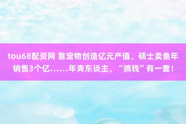 tou68配资网 靠宠物创造亿元产值、硕士卖鱼年销售3个亿……年青东谈主，“搞钱”有一套！