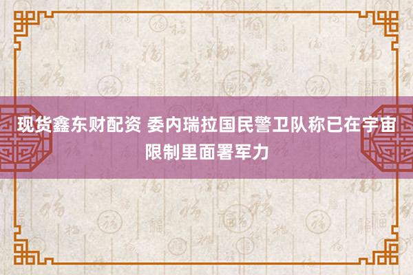 现货鑫东财配资 委内瑞拉国民警卫队称已在宇宙限制里面署军力
