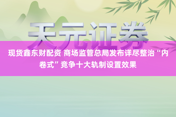 现货鑫东财配资 商场监管总局发布详尽整治“内卷式”竞争十大轨制设置效果