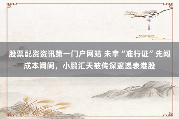股票配资资讯第一门户网站 未拿“准行证”先闯成本阛阓，小鹏汇天被传深邃递表港股