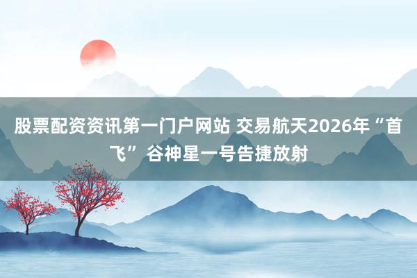 股票配资资讯第一门户网站 交易航天2026年“首飞” 谷神星一号告捷放射