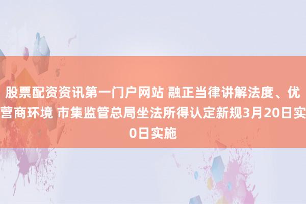 股票配资资讯第一门户网站 融正当律讲解法度、优化营商环境 市集监管总局坐法所得认定新规3月20日实施