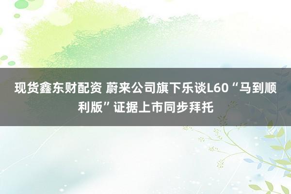 现货鑫东财配资 蔚来公司旗下乐谈L60“马到顺利版”证据上市同步拜托